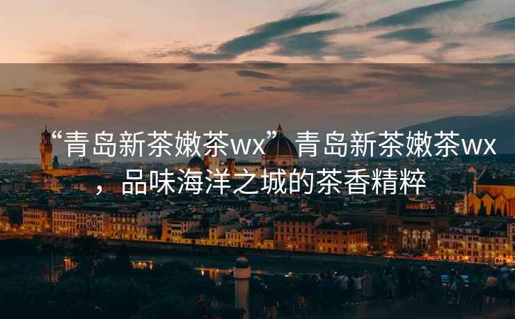 “青島新茶嫩茶wx”青島新茶嫩茶wx，品味海洋之城的茶香精粹