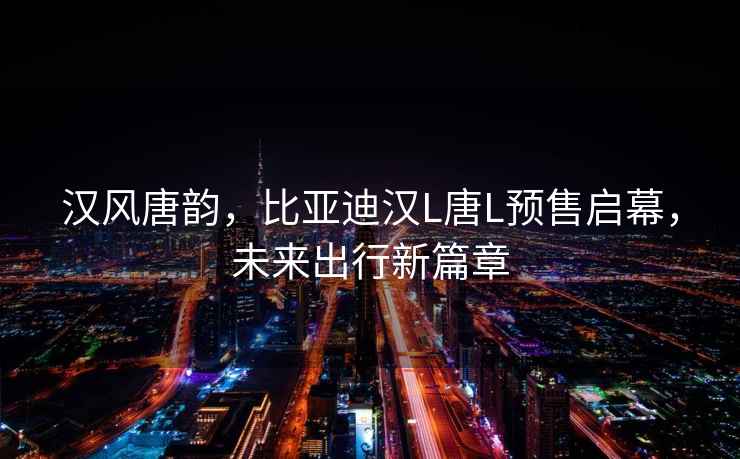漢風(fēng)唐韻，比亞迪漢L唐L預(yù)售啟幕，未來出行新篇章