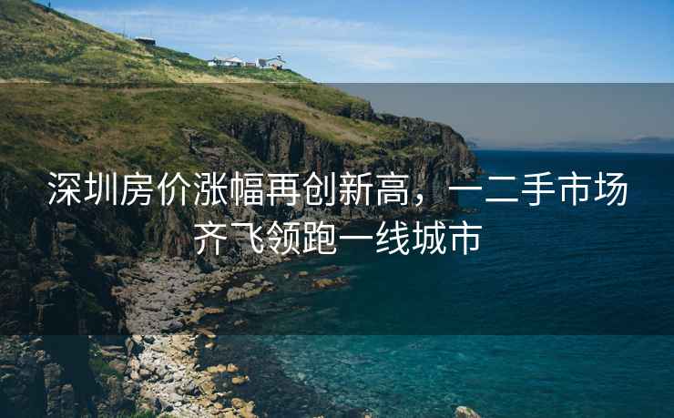 深圳房價漲幅再創(chuàng)新高，一二手市場齊飛領(lǐng)跑一線城市