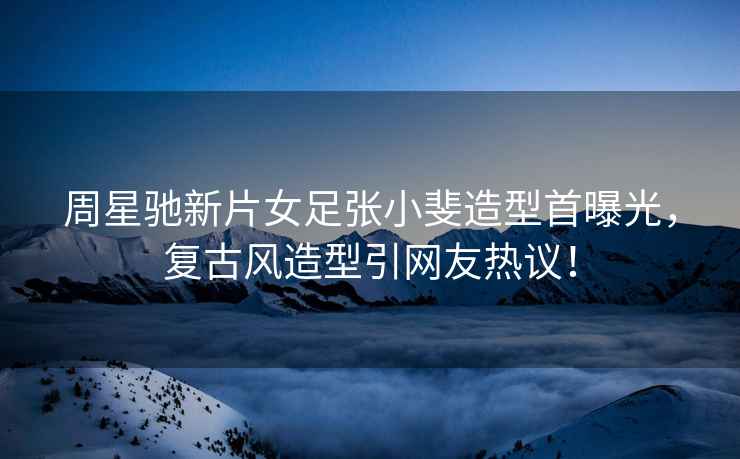 周星馳新片女足張小斐造型首曝光，復(fù)古風(fēng)造型引網(wǎng)友熱議！