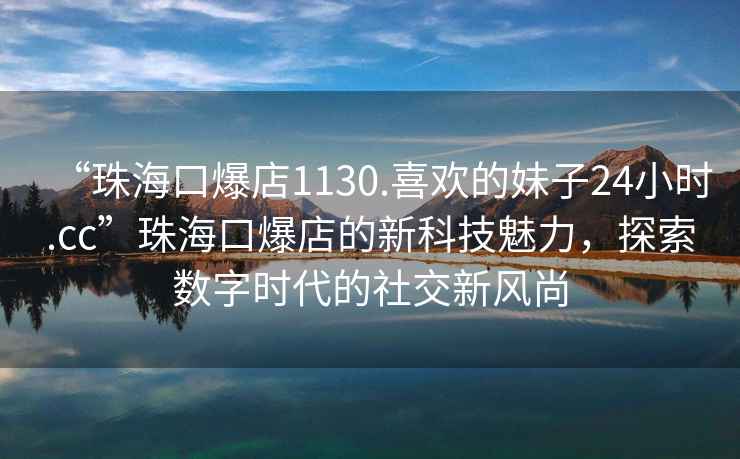 “珠?？诒?130.喜歡的妹子24小時(shí).cc”珠海口爆店的新科技魅力，探索數(shù)字時(shí)代的社交新風(fēng)尚
