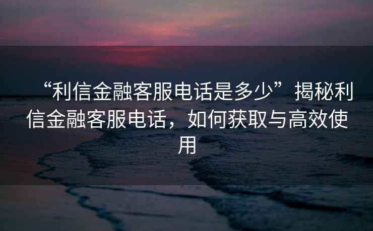“利信金融客服電話是多少”揭秘利信金融客服電話，如何獲取與高效使用