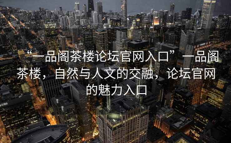 “一品閣茶樓論壇官網(wǎng)入口”一品閣茶樓，自然與人文的交融，論壇官網(wǎng)的魅力入口