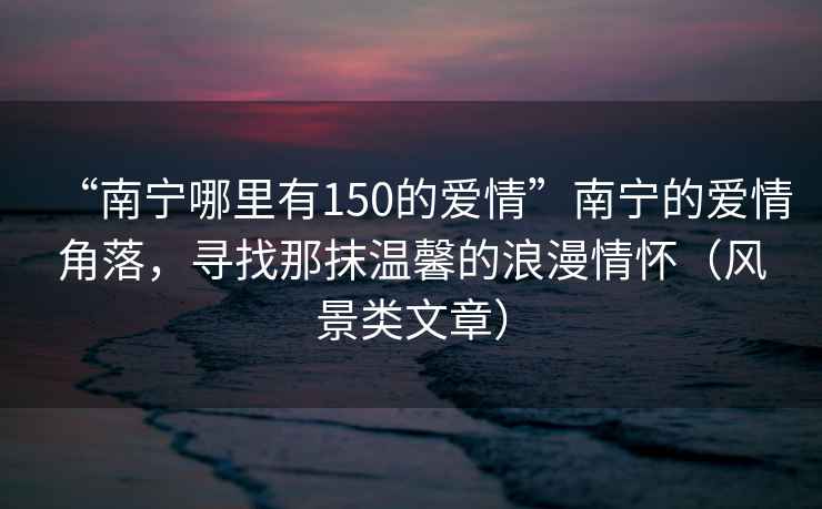 “南寧哪里有150的愛情”南寧的愛情角落，尋找那抹溫馨的浪漫情懷（風景類文章）