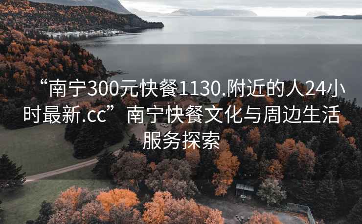 “南寧300元快餐1130.附近的人24小時最新.cc”南寧快餐文化與周邊生活服務(wù)探索
