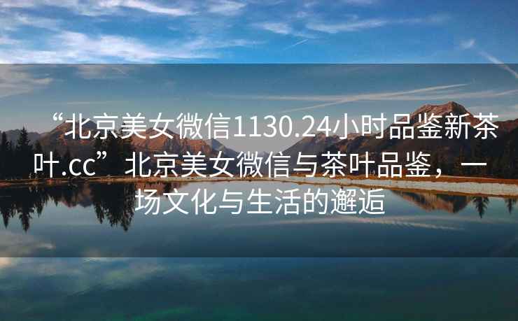 “北京美女微信1130.24小時(shí)品鑒新茶葉.cc”北京美女微信與茶葉品鑒，一場(chǎng)文化與生活的邂逅