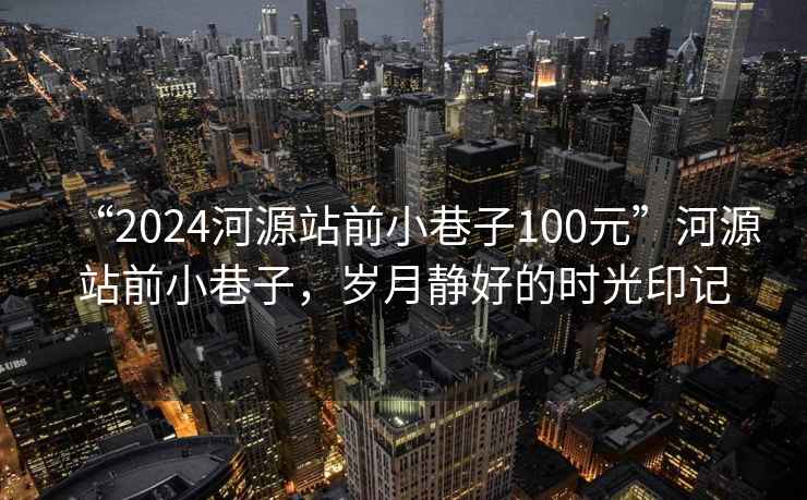 “2024河源站前小巷子100元”河源站前小巷子，歲月靜好的時(shí)光印記