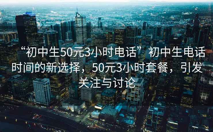 “初中生50元3小時電話”初中生電話時間的新選擇，50元3小時套餐，引發(fā)關(guān)注與討論