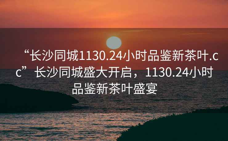 “長沙同城1130.24小時品鑒新茶葉.cc”長沙同城盛大開啟，1130.24小時品鑒新茶葉盛宴
