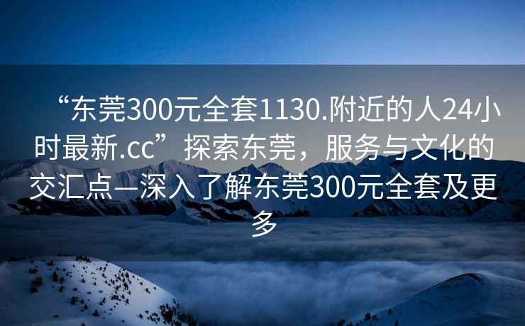“東莞300元全套1130.附近的人24小時(shí)最新.cc”探索東莞，服務(wù)與文化的交匯點(diǎn)—深入了解東莞300元全套及更多