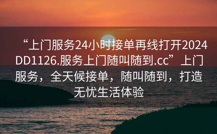 “上門服務(wù)24小時接單再線打開2024DD1126.服務(wù)上門隨叫隨到.cc”上門服務(wù)，全天候接單，隨叫隨到，打造無憂生活體驗(yàn)