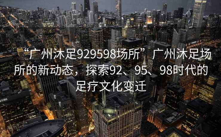 “廣州沐足929598場(chǎng)所”廣州沐足場(chǎng)所的新動(dòng)態(tài)，探索92、95、98時(shí)代的足療文化變遷