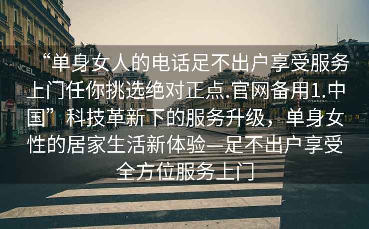 “單身女人的電話足不出戶享受服務(wù)上門任你挑選絕對正點(diǎn).官網(wǎng)備用1.中國”科技革新下的服務(wù)升級，單身女性的居家生活新體驗(yàn)—足不出戶享受全方位服務(wù)上門