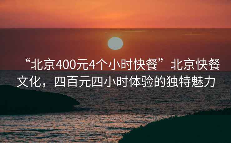 “北京400元4個(gè)小時(shí)快餐”北京快餐文化，四百元四小時(shí)體驗(yàn)的獨(dú)特魅力