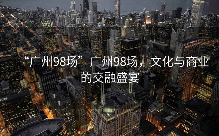“廣州98場(chǎng)”廣州98場(chǎng)，文化與商業(yè)的交融盛宴