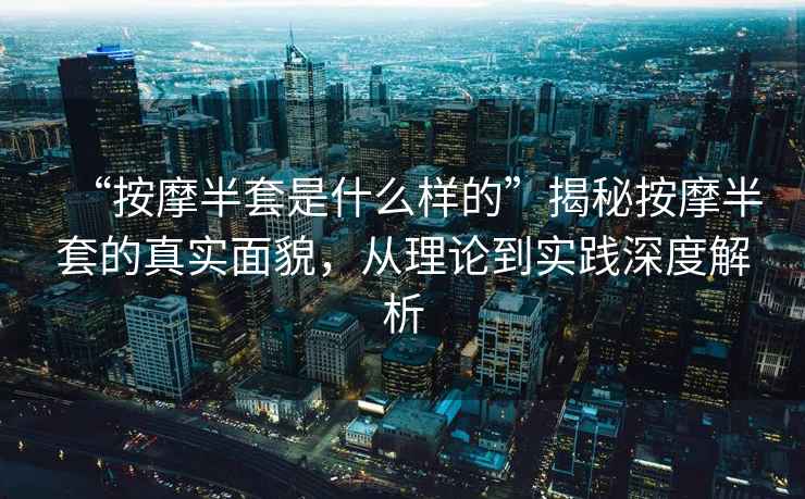 “按摩半套是什么樣的”揭秘按摩半套的真實面貌，從理論到實踐深度解析