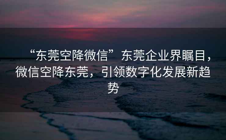 “東莞空降微信”東莞企業(yè)界矚目，微信空降東莞，引領(lǐng)數(shù)字化發(fā)展新趨勢(shì)