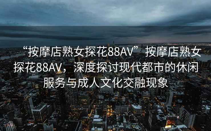 “按摩店熟女探花88AV”按摩店熟女探花88AV，深度探討現(xiàn)代都市的休閑服務(wù)與成人文化交融現(xiàn)象