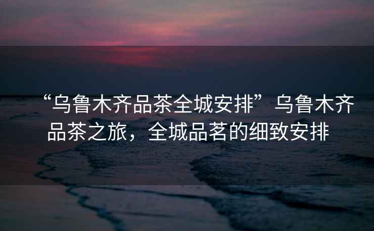 “烏魯木齊品茶全城安排”烏魯木齊品茶之旅，全城品茗的細致安排
