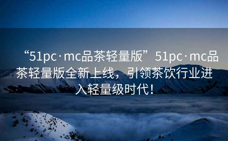 “51pc·mc品茶輕量版”51pc·mc品茶輕量版全新上線，引領(lǐng)茶飲行業(yè)進(jìn)入輕量級(jí)時(shí)代！