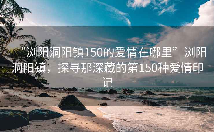“瀏陽洞陽鎮(zhèn)150的愛情在哪里”瀏陽洞陽鎮(zhèn)，探尋那深藏的第150種愛情印記