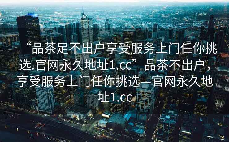 “品茶足不出戶享受服務(wù)上門任你挑選.官網(wǎng)永久地址1.cc”品茶不出戶，享受服務(wù)上門任你挑選—官網(wǎng)永久地址1.cc