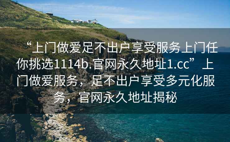 “上門做愛足不出戶享受服務(wù)上門任你挑選1114b.官網(wǎng)永久地址1.cc”上門做愛服務(wù)，足不出戶享受多元化服務(wù)，官網(wǎng)永久地址揭秘