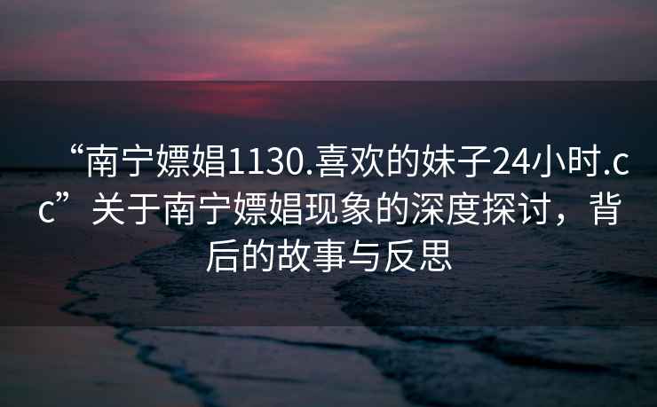 “南寧嫖娼1130.喜歡的妹子24小時(shí).cc”關(guān)于南寧嫖娼現(xiàn)象的深度探討，背后的故事與反思
