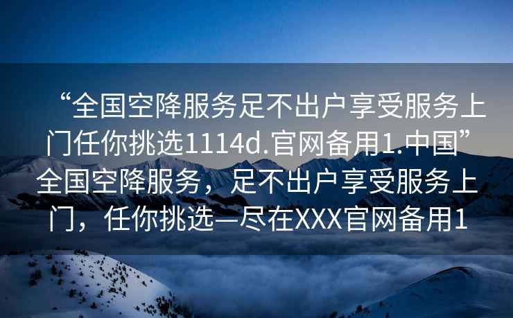 “全國空降服務(wù)足不出戶享受服務(wù)上門任你挑選1114d.官網(wǎng)備用1.中國”全國空降服務(wù)，足不出戶享受服務(wù)上門，任你挑選—盡在XXX官網(wǎng)備用1