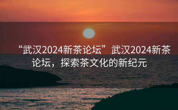 “武漢2024新茶論壇”武漢2024新茶論壇，探索茶文化的新紀(jì)元