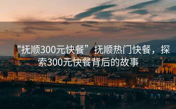“撫順300元快餐”撫順熱門快餐，探索300元快餐背后的故事