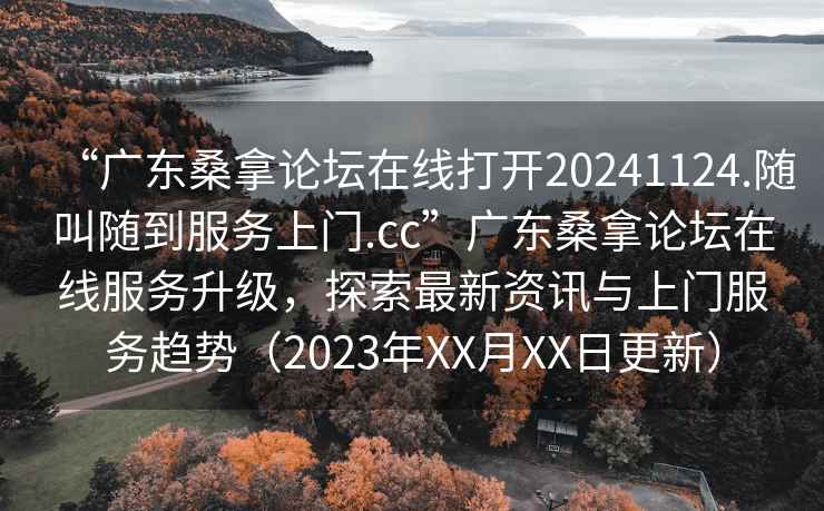 “廣東桑拿論壇在線(xiàn)打開(kāi)20241124.隨叫隨到服務(wù)上門(mén).cc”廣東桑拿論壇在線(xiàn)服務(wù)升級(jí)，探索最新資訊與上門(mén)服務(wù)趨勢(shì)（2023年XX月XX日更新）