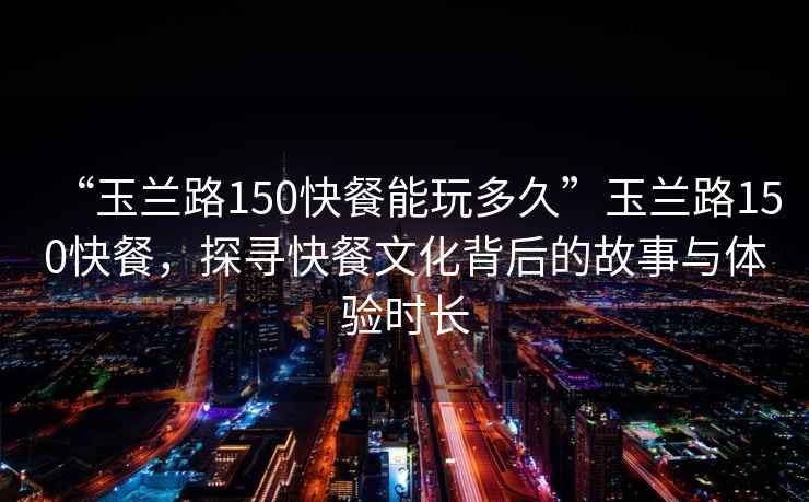 “玉蘭路150快餐能玩多久”玉蘭路150快餐，探尋快餐文化背后的故事與體驗時長
