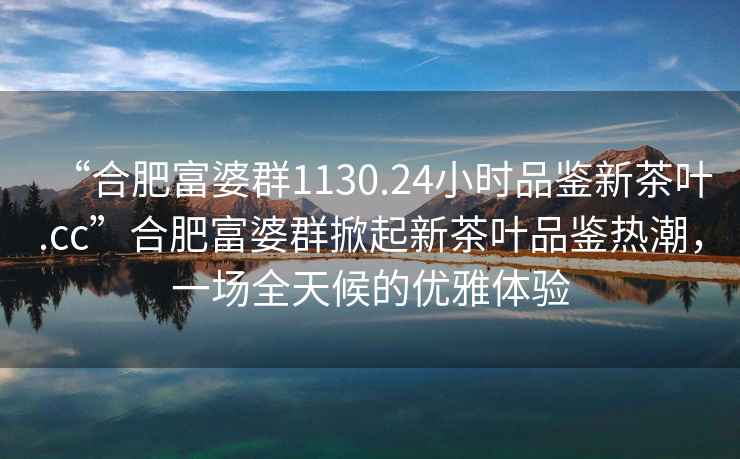 “合肥富婆群1130.24小時品鑒新茶葉.cc”合肥富婆群掀起新茶葉品鑒熱潮，一場全天候的優(yōu)雅體驗