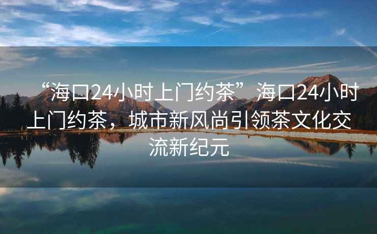 “海口24小時上門約茶”?？?4小時上門約茶，城市新風尚引領茶文化交流新紀元