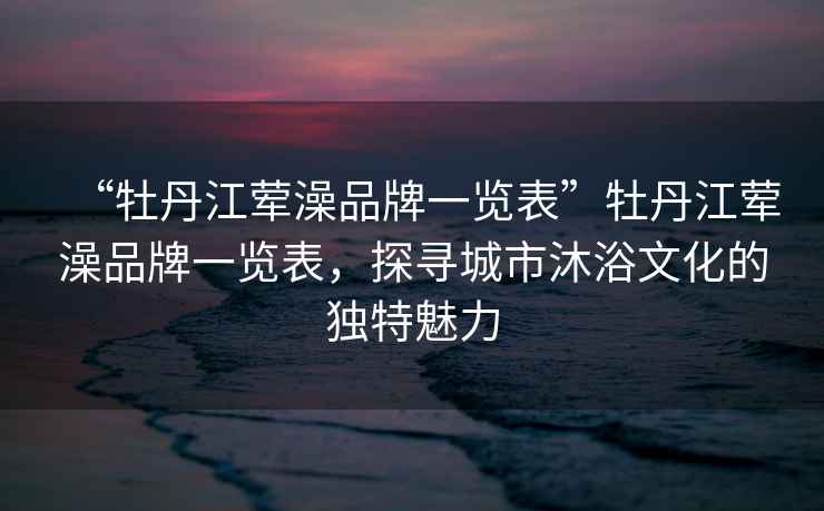 “牡丹江葷澡品牌一覽表”牡丹江葷澡品牌一覽表，探尋城市沐浴文化的獨特魅力