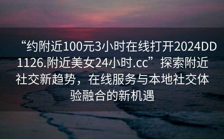 “約附近100元3小時(shí)在線打開2024DD1126.附近美女24小時(shí).cc”探索附近社交新趨勢(shì)，在線服務(wù)與本地社交體驗(yàn)融合的新機(jī)遇