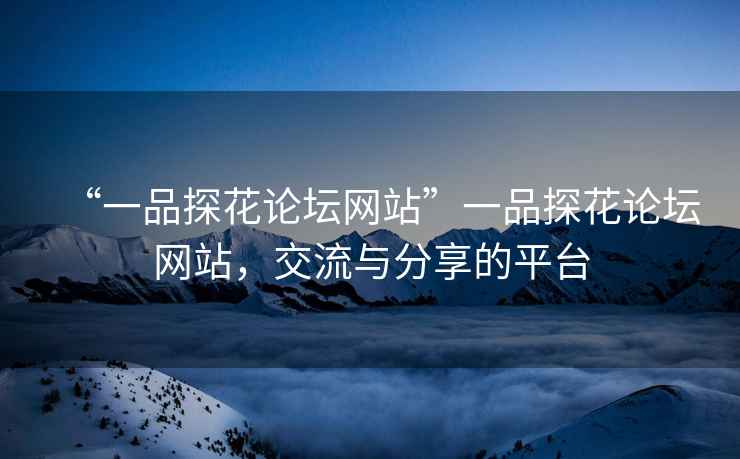“一品探花論壇網(wǎng)站”一品探花論壇網(wǎng)站，交流與分享的平臺