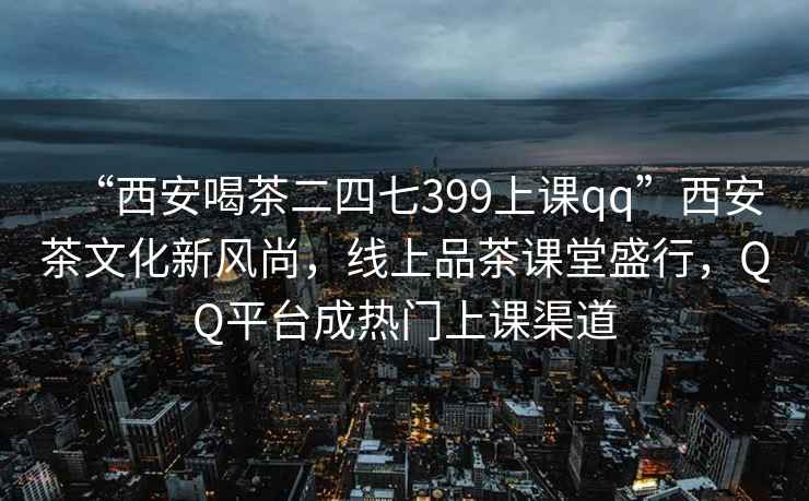 “西安喝茶二四七399上課qq”西安茶文化新風(fēng)尚，線上品茶課堂盛行，QQ平臺成熱門上課渠道