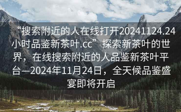 “搜索附近的人在線打開20241124.24小時品鑒新茶葉.cc”探索新茶葉的世界，在線搜索附近的人品鑒新茶葉平臺—2024年11月24日，全天候品鑒盛宴即將開啟