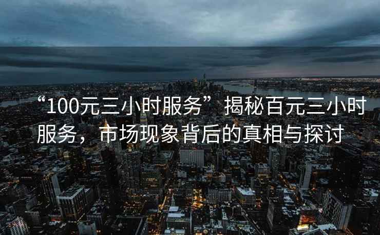 “100元三小時服務(wù)”揭秘百元三小時服務(wù)，市場現(xiàn)象背后的真相與探討