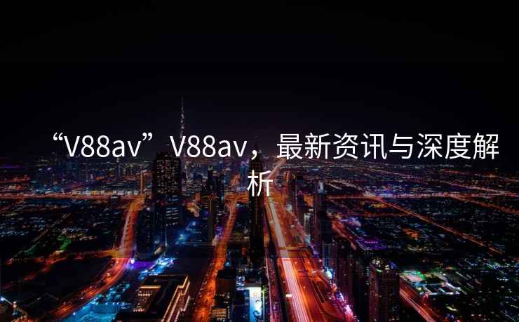 “V88av”V88av，最新資訊與深度解析