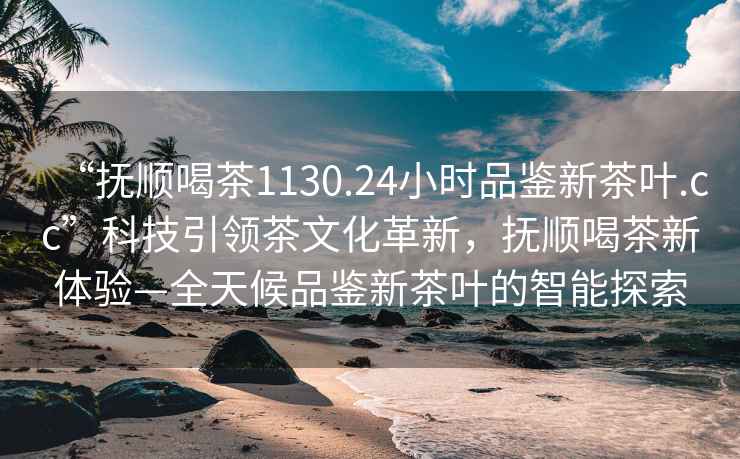 “撫順喝茶1130.24小時(shí)品鑒新茶葉.cc”科技引領(lǐng)茶文化革新，撫順喝茶新體驗(yàn)—全天候品鑒新茶葉的智能探索