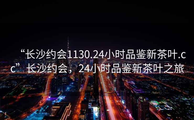 “長(zhǎng)沙約會(huì)1130.24小時(shí)品鑒新茶葉.cc”長(zhǎng)沙約會(huì)，24小時(shí)品鑒新茶葉之旅
