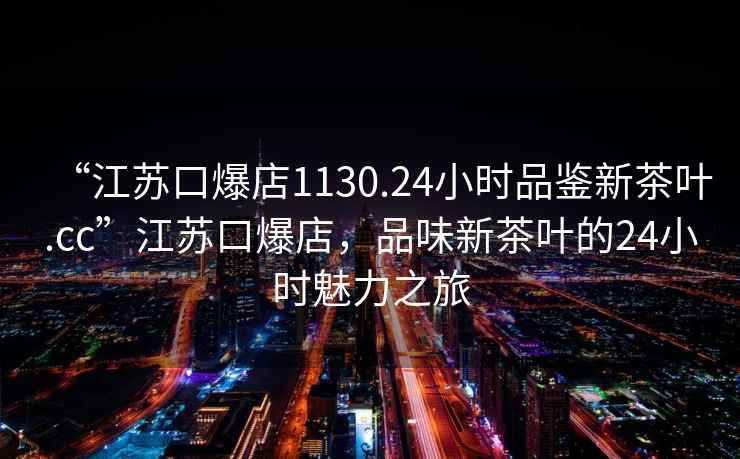 “江蘇口爆店1130.24小時品鑒新茶葉.cc”江蘇口爆店，品味新茶葉的24小時魅力之旅