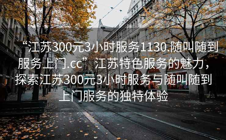 “江蘇300元3小時(shí)服務(wù)1130.隨叫隨到服務(wù)上門(mén).cc”江蘇特色服務(wù)的魅力，探索江蘇300元3小時(shí)服務(wù)與隨叫隨到上門(mén)服務(wù)的獨(dú)特體驗(yàn)