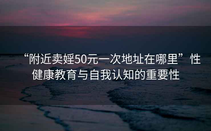 “附近賣婬50元一次地址在哪里”性健康教育與自我認(rèn)知的重要性