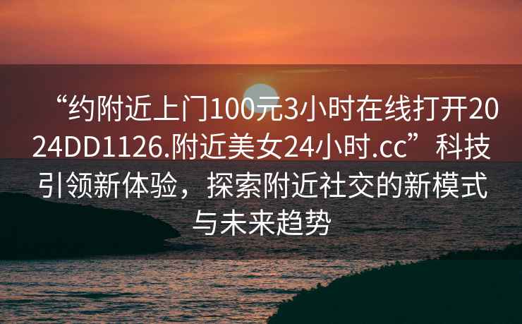 “約附近上門100元3小時在線打開2024DD1126.附近美女24小時.cc”科技引領(lǐng)新體驗，探索附近社交的新模式與未來趨勢