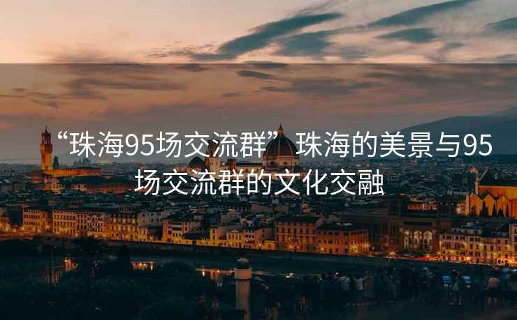 “珠海95場(chǎng)交流群”珠海的美景與95場(chǎng)交流群的文化交融
