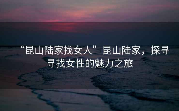 “昆山陸家找女人”昆山陸家，探尋尋找女性的魅力之旅